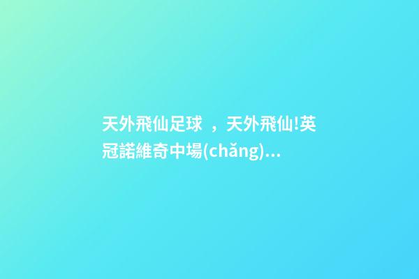 天外飛仙足球，天外飛仙!英冠諾維奇中場(chǎng)轟進(jìn)凌空無(wú)解世界波